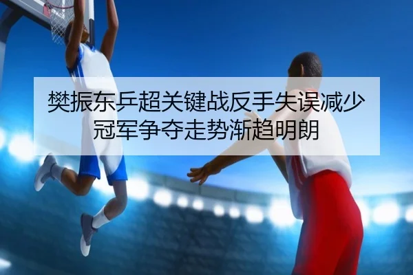 樊振东乒超关键战反手失误减少 冠军争夺走势渐趋明朗 | ACMilanSports
